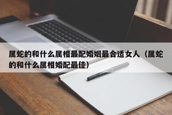 属蛇的和什么属相最配婚姻最合适女人（属蛇的和什么属相婚配最佳）