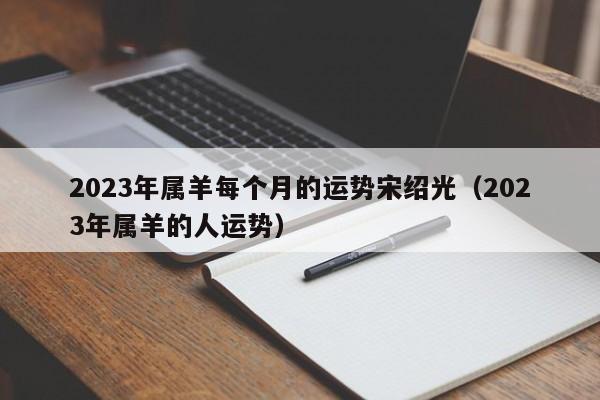 2023年属羊每个月的运势宋绍光（2023年属羊的人运势）