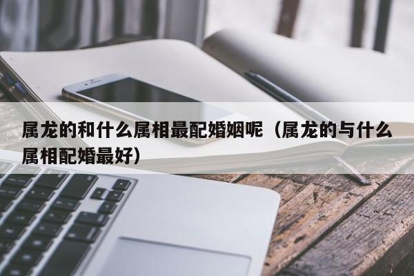 属龙的和什么属相最配婚姻呢（属龙的与什么属相配婚最好）