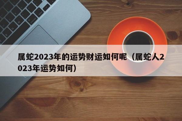属蛇2023年的运势财运如何呢（属蛇人2023年运势如何）
