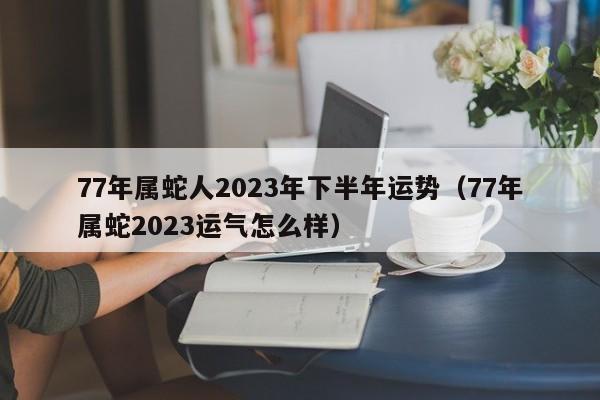 77年属蛇人2023年下半年运势（77年属蛇2023运气怎么样）