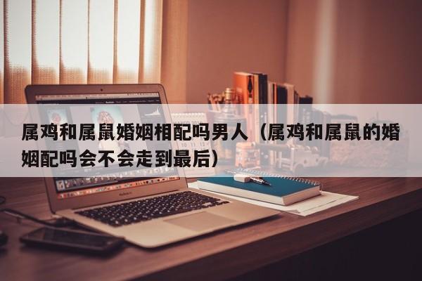 属鸡和属鼠婚姻相配吗男人（属鸡和属鼠的婚姻配吗会不会走到最后）