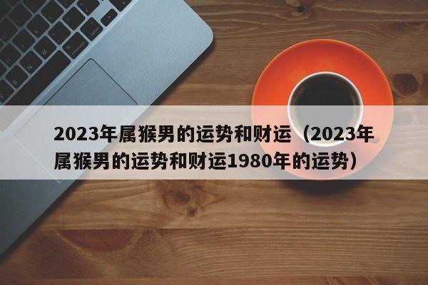 2023年属猴男的运势和财运（2023年属猴男的运势和财运1980年的运势）