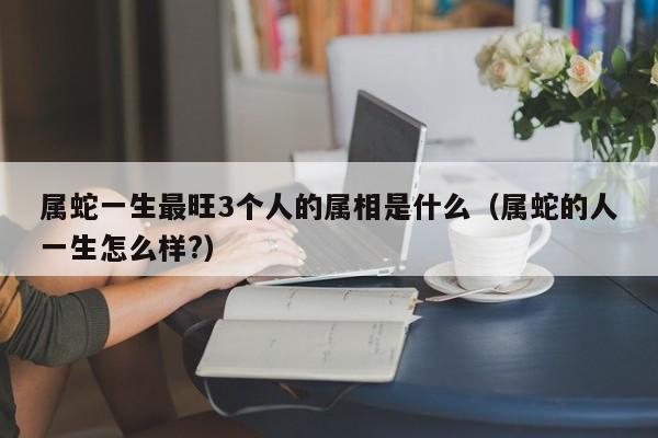 属蛇一生最旺3个人的属相是什么（属蛇的人一生怎么样?）