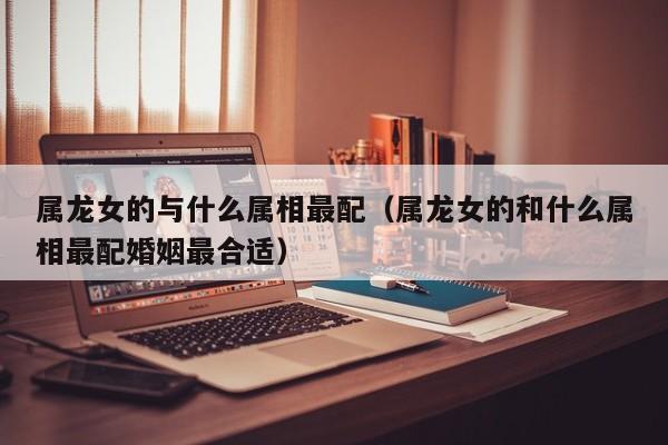属龙女的与什么属相最配（属龙女的和什么属相最配婚姻最合适）