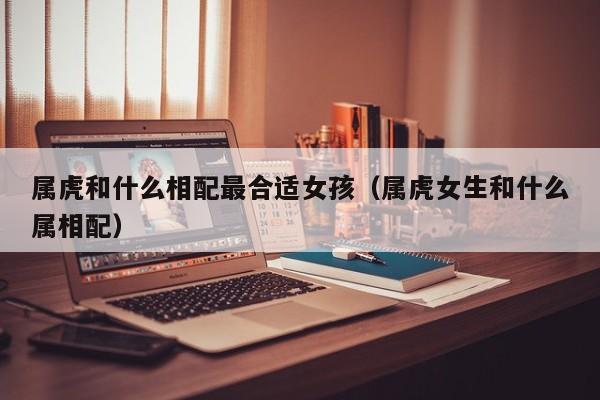 属虎和什么相配最合适女孩（属虎女生和什么属相配）