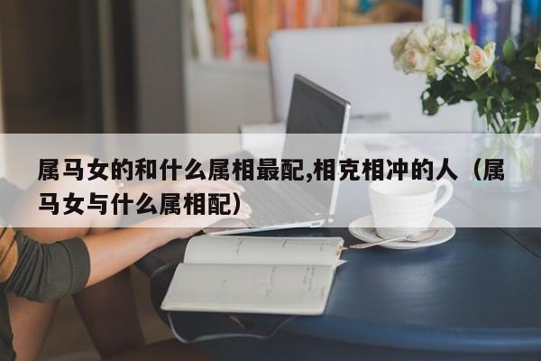 属马女的和什么属相最配,相克相冲的人（属马女与什么属相配）