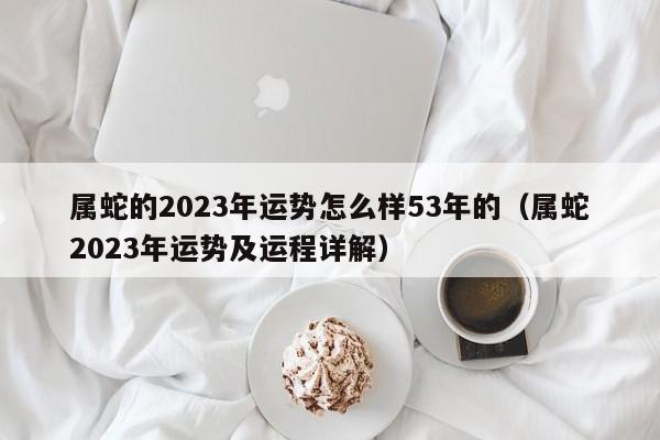 属蛇的2023年运势怎么样53年的（属蛇2023年运势及运程详解）