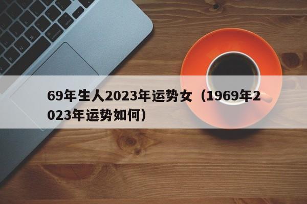 69年生人2023年运势女（1969年2023年运势如何）