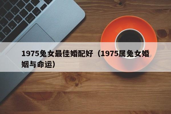 1975兔女最佳婚配好（1975属兔女婚姻与命运）