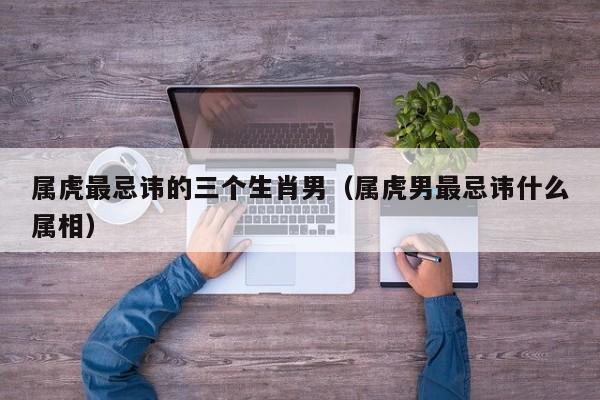 属虎最忌讳的三个生肖男（属虎男最忌讳什么属相）