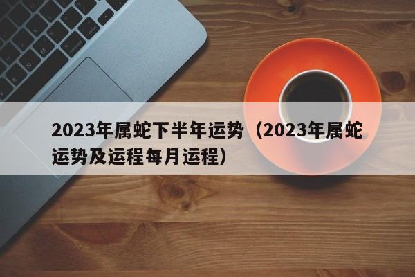 2023年属蛇下半年运势（2023年属蛇运势及运程每月运程）