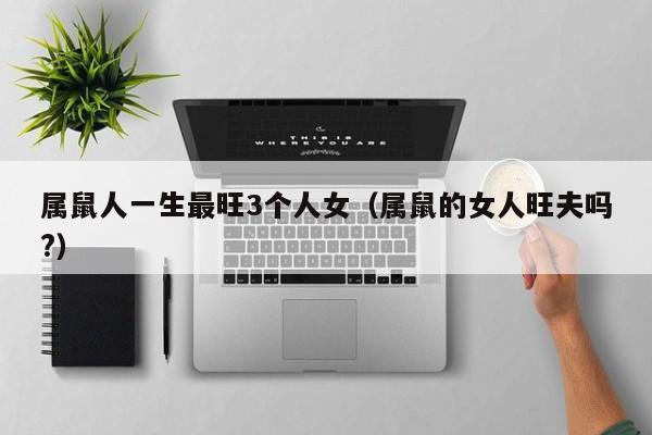 属鼠人一生最旺3个人女（属鼠的女人旺夫吗?）