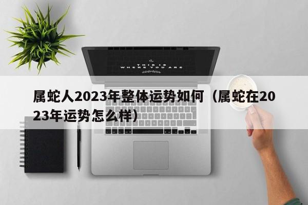 属蛇人2023年整体运势如何（属蛇在2023年运势怎么样）