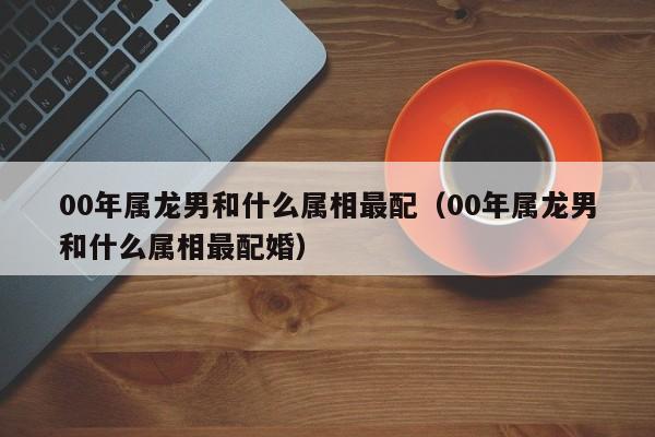 00年属龙男和什么属相最配（00年属龙男和什么属相最配婚）