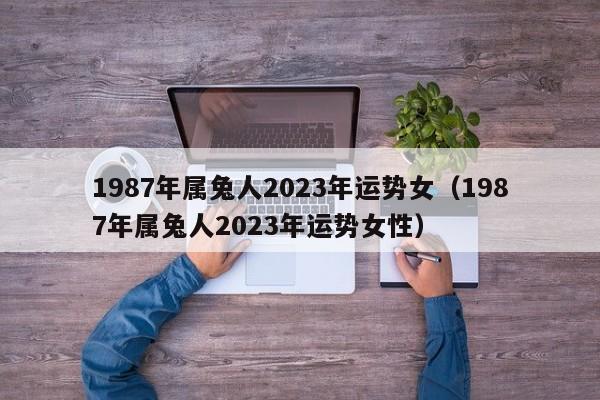 1987年属兔人2023年运势女（1987年属兔人2023年运势女性）
