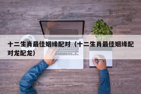 十二生肖最佳姻缘配对（十二生肖最佳姻缘配对龙配龙）