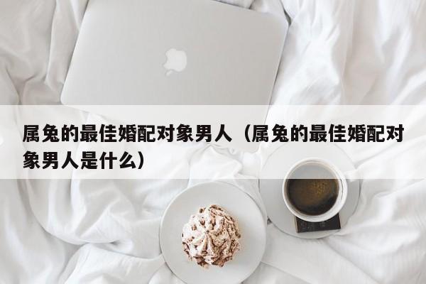 属兔的最佳婚配对象男人（属兔的最佳婚配对象男人是什么）