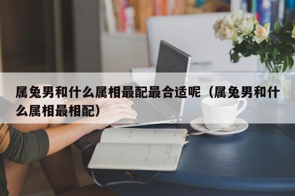 属兔男和什么属相最配最合适呢（属兔男和什么属相最相配）