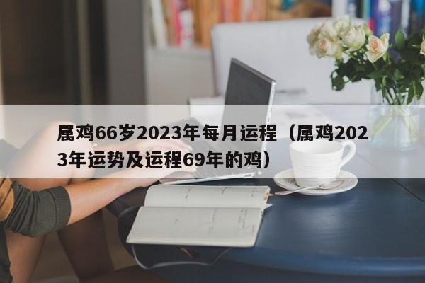 属鸡66岁2023年每月运程（属鸡2023年运势及运程69年的鸡）