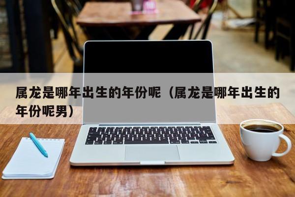 属龙是哪年出生的年份呢（属龙是哪年出生的年份呢男）
