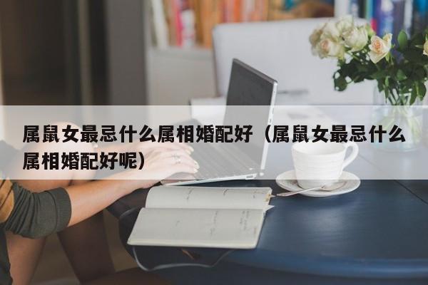 属鼠女最忌什么属相婚配好（属鼠女最忌什么属相婚配好呢）