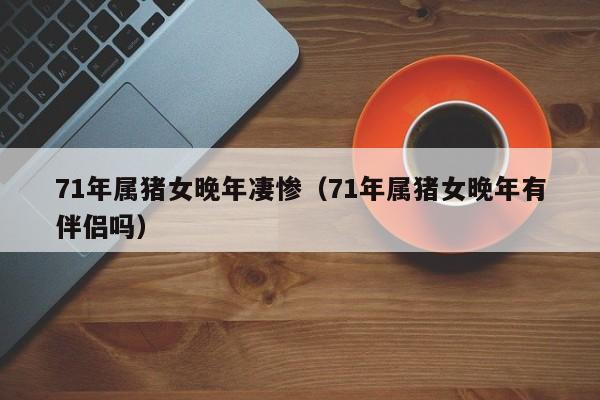 71年属猪女晚年凄惨（71年属猪女晚年有伴侣吗）