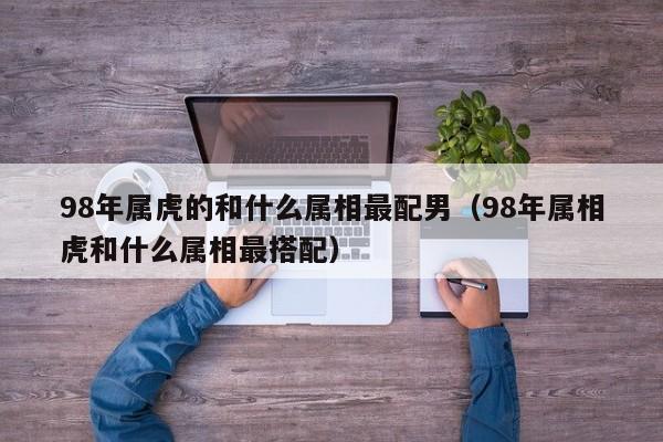 98年属虎的和什么属相最配男（98年属相虎和什么属相最搭配）