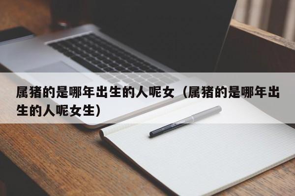 属猪的是哪年出生的人呢女（属猪的是哪年出生的人呢女生）