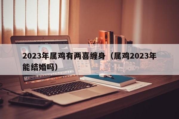 2023年属鸡有两喜缠身（属鸡2023年能结婚吗）
