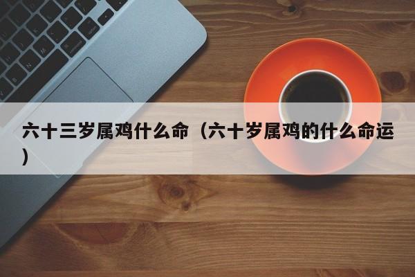 六十三岁属鸡什么命（六十岁属鸡的什么命运）