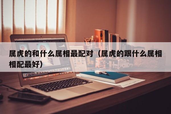 属虎的和什么属相最配对（属虎的跟什么属相相配最好）