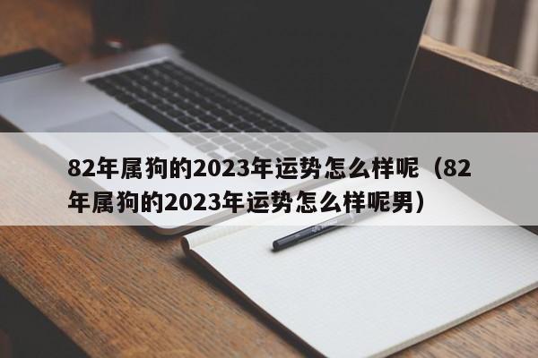 82年属狗的2023年运势怎么样呢（82年属狗的2023年运势怎么样呢男）
