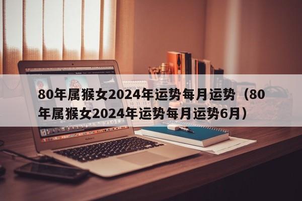 80年属猴女2024年运势每月运势（80年属猴女2024年运势每月运势6月）
