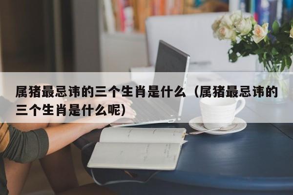 属猪最忌讳的三个生肖是什么（属猪最忌讳的三个生肖是什么呢）