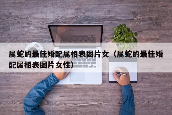 属蛇的最佳婚配属相表图片女（属蛇的最佳婚配属相表图片女性）