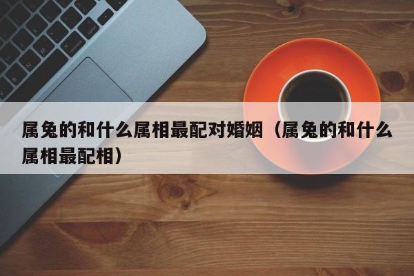 属兔的和什么属相最配对婚姻(属兔的和什么属相最配相)