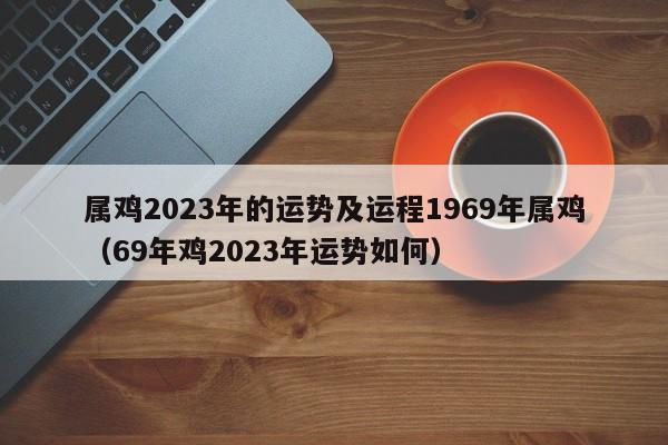属鸡2023年的运势及运程1969年属鸡（69年鸡2023年运势如何）