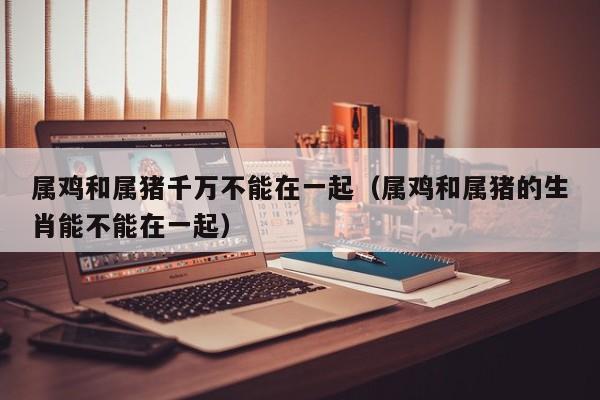 属鸡和属猪千万不能在一起(属鸡和属猪的生肖能不能在一起)
