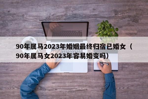 90年属马2023年婚姻最终归宿已婚女（90年属马女2023年容易婚变吗）