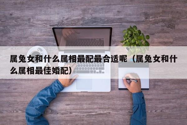 属兔女和什么属相最配最合适呢（属兔女和什么属相最佳婚配）