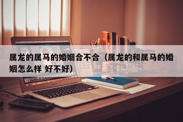 属龙的属马的婚姻合不合（属龙的和属马的婚姻怎么样 好不好）