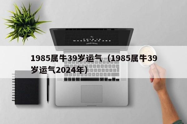 1985属牛39岁运气（1985属牛39岁运气2024年）