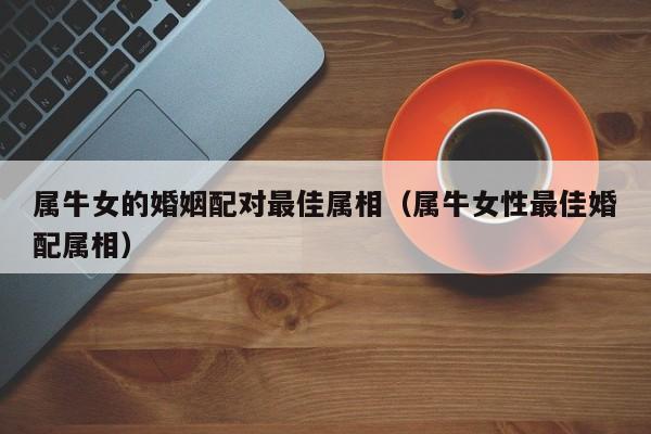 属牛女的婚姻配对最佳属相（属牛女性最佳婚配属相）