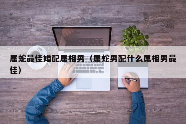 属蛇最佳婚配属相男（属蛇男配什么属相男最佳）