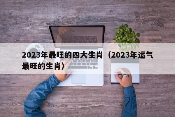 2023年最旺的四大生肖(2023年运气最旺的生肖)