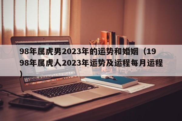 98年属虎男2023年的运势和婚姻（1998年属虎人2023年运势及运程每月运程）