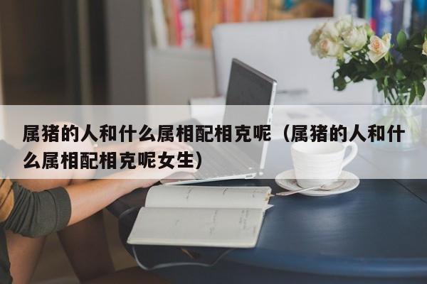 属猪的人和什么属相配相克呢（属猪的人和什么属相配相克呢女生）