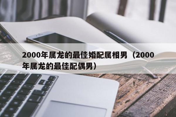 2000年属龙的最佳婚配属相男（2000年属龙的最佳配偶男）