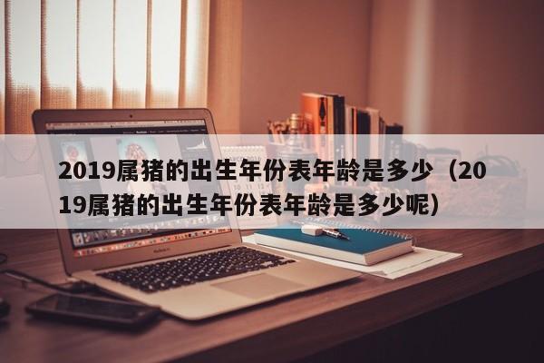 2019属猪的出生年份表年龄是多少（2019属猪的出生年份表年龄是多少呢）